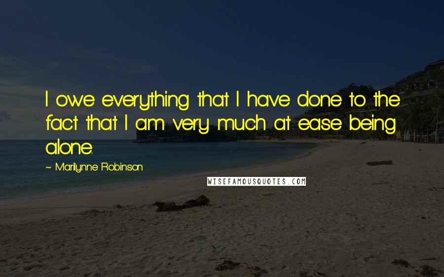 Marilynne Robinson Quotes: I owe everything that I have done to the fact that I am very much at ease being alone.