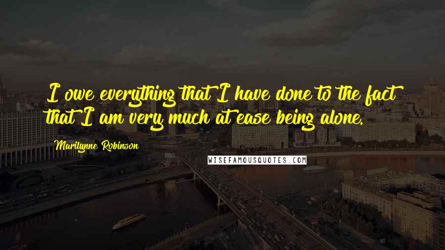 Marilynne Robinson Quotes: I owe everything that I have done to the fact that I am very much at ease being alone.