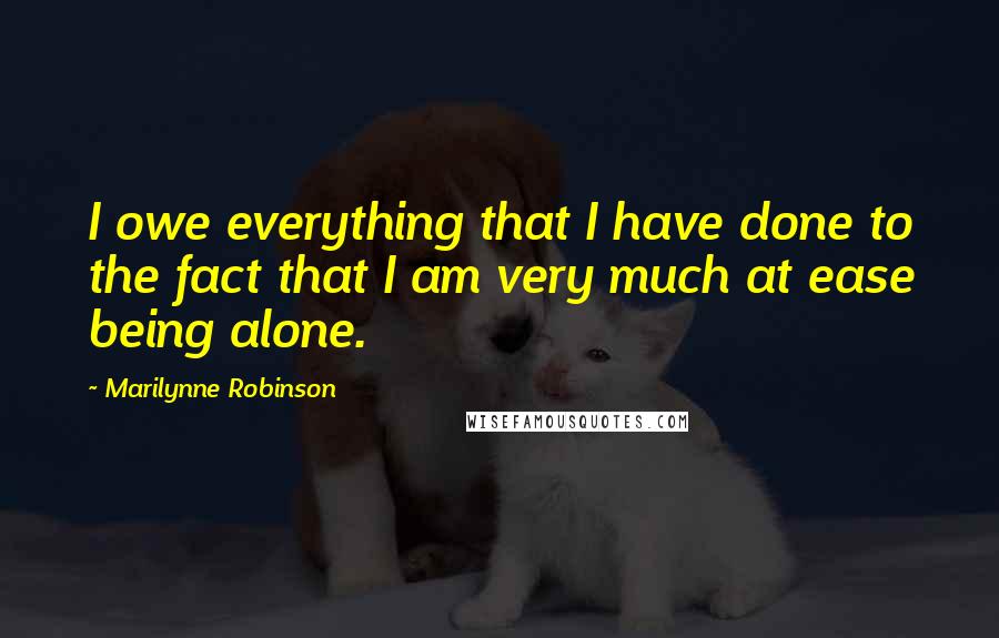 Marilynne Robinson Quotes: I owe everything that I have done to the fact that I am very much at ease being alone.