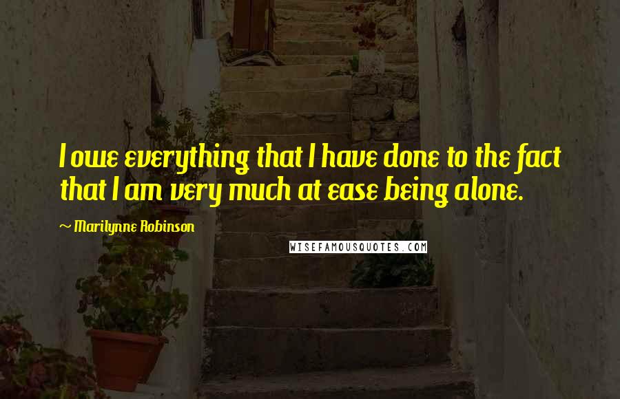 Marilynne Robinson Quotes: I owe everything that I have done to the fact that I am very much at ease being alone.