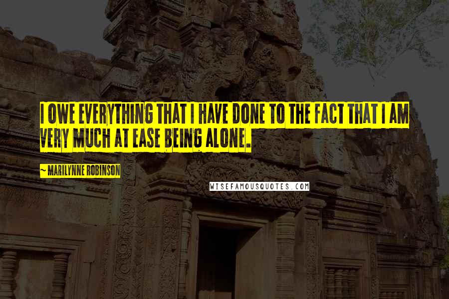Marilynne Robinson Quotes: I owe everything that I have done to the fact that I am very much at ease being alone.