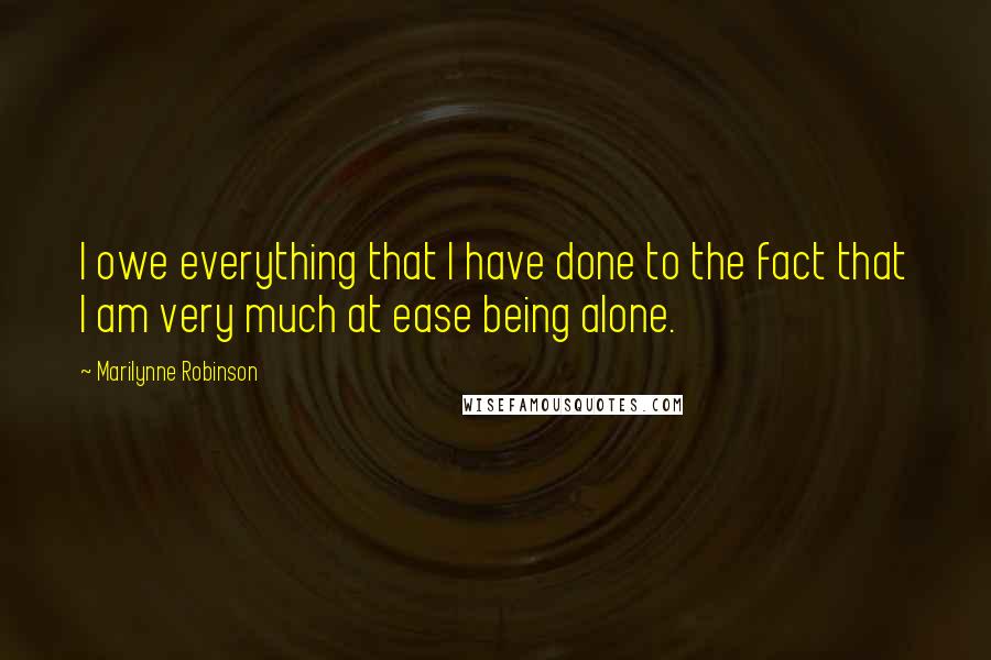 Marilynne Robinson Quotes: I owe everything that I have done to the fact that I am very much at ease being alone.