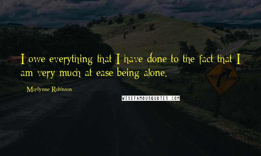 Marilynne Robinson Quotes: I owe everything that I have done to the fact that I am very much at ease being alone.