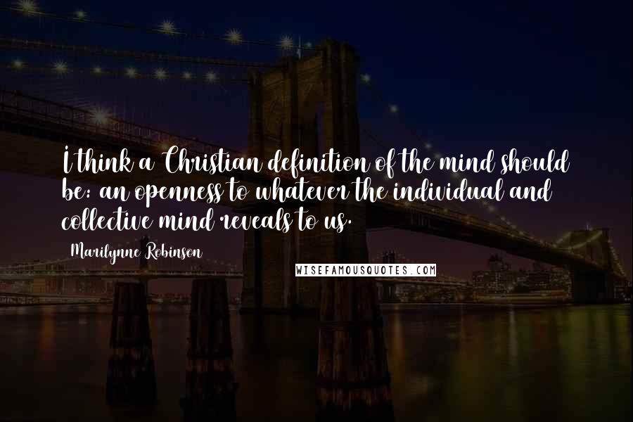 Marilynne Robinson Quotes: I think a Christian definition of the mind should be: an openness to whatever the individual and collective mind reveals to us.