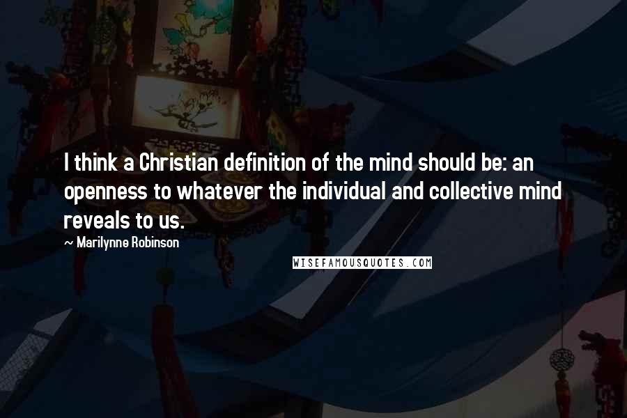 Marilynne Robinson Quotes: I think a Christian definition of the mind should be: an openness to whatever the individual and collective mind reveals to us.