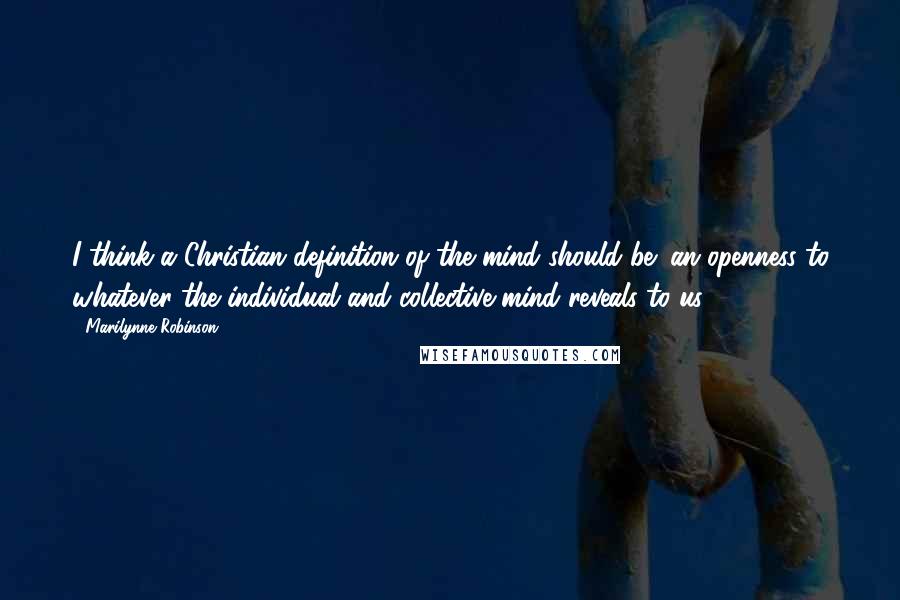 Marilynne Robinson Quotes: I think a Christian definition of the mind should be: an openness to whatever the individual and collective mind reveals to us.