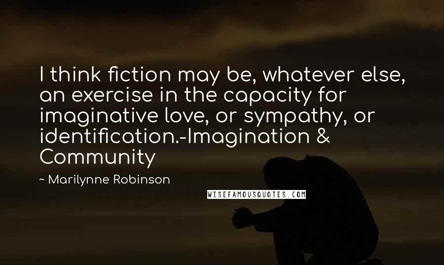 Marilynne Robinson Quotes: I think fiction may be, whatever else, an exercise in the capacity for imaginative love, or sympathy, or identification.-Imagination & Community
