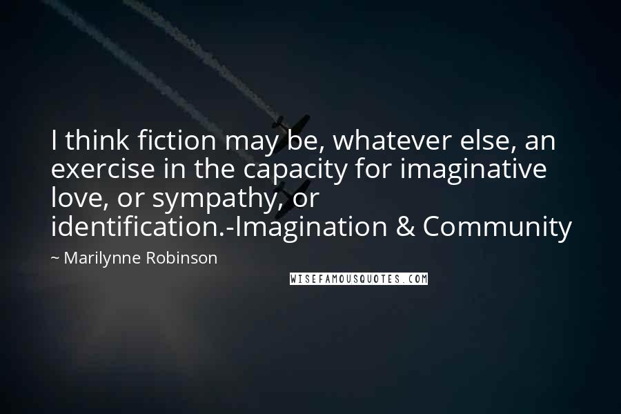 Marilynne Robinson Quotes: I think fiction may be, whatever else, an exercise in the capacity for imaginative love, or sympathy, or identification.-Imagination & Community