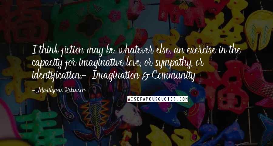 Marilynne Robinson Quotes: I think fiction may be, whatever else, an exercise in the capacity for imaginative love, or sympathy, or identification.-Imagination & Community