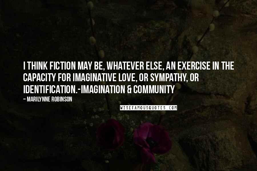 Marilynne Robinson Quotes: I think fiction may be, whatever else, an exercise in the capacity for imaginative love, or sympathy, or identification.-Imagination & Community