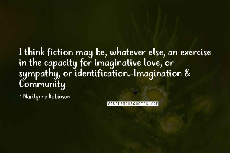 Marilynne Robinson Quotes: I think fiction may be, whatever else, an exercise in the capacity for imaginative love, or sympathy, or identification.-Imagination & Community
