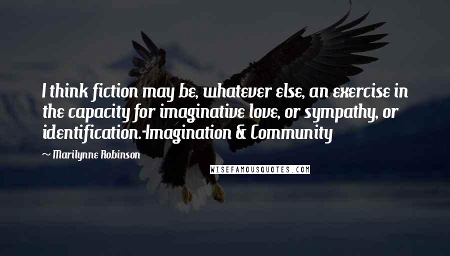 Marilynne Robinson Quotes: I think fiction may be, whatever else, an exercise in the capacity for imaginative love, or sympathy, or identification.-Imagination & Community