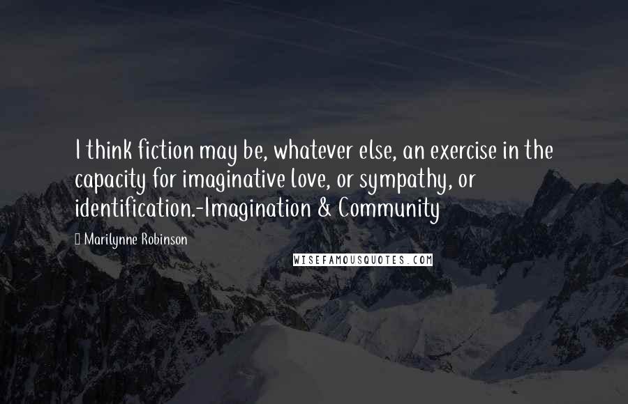 Marilynne Robinson Quotes: I think fiction may be, whatever else, an exercise in the capacity for imaginative love, or sympathy, or identification.-Imagination & Community