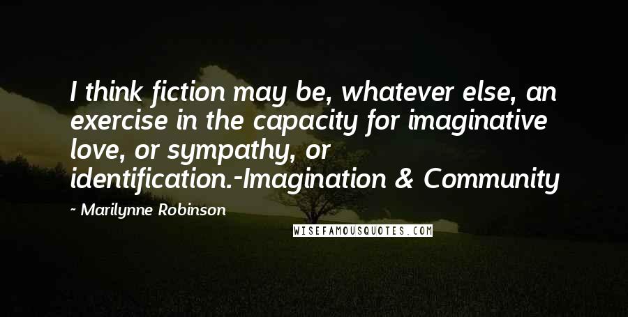 Marilynne Robinson Quotes: I think fiction may be, whatever else, an exercise in the capacity for imaginative love, or sympathy, or identification.-Imagination & Community