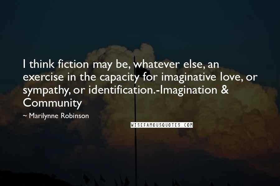 Marilynne Robinson Quotes: I think fiction may be, whatever else, an exercise in the capacity for imaginative love, or sympathy, or identification.-Imagination & Community