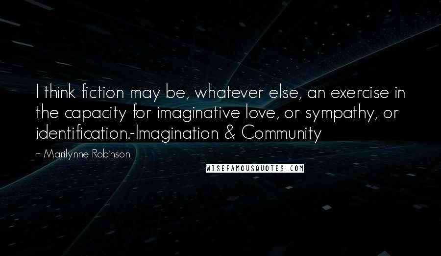 Marilynne Robinson Quotes: I think fiction may be, whatever else, an exercise in the capacity for imaginative love, or sympathy, or identification.-Imagination & Community