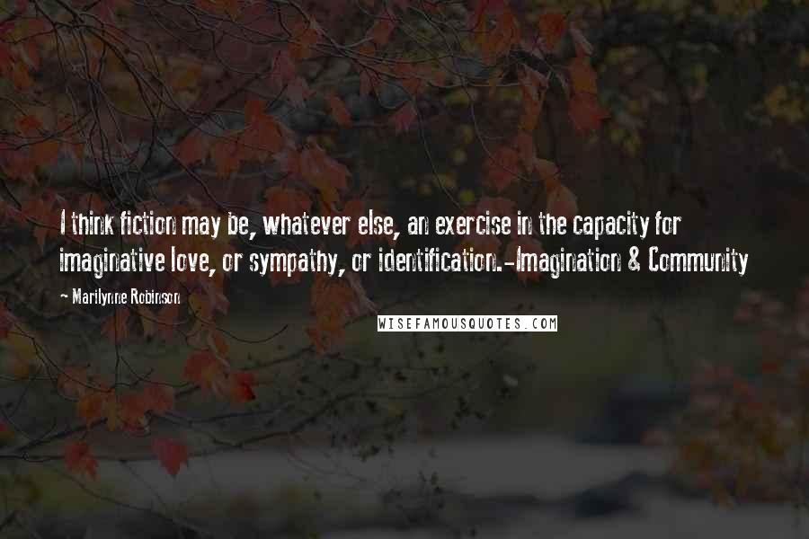 Marilynne Robinson Quotes: I think fiction may be, whatever else, an exercise in the capacity for imaginative love, or sympathy, or identification.-Imagination & Community