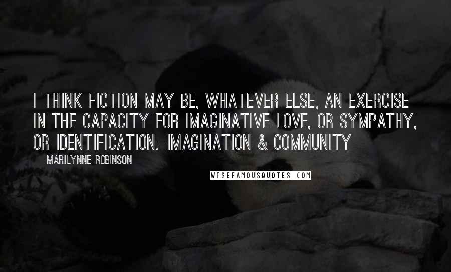 Marilynne Robinson Quotes: I think fiction may be, whatever else, an exercise in the capacity for imaginative love, or sympathy, or identification.-Imagination & Community