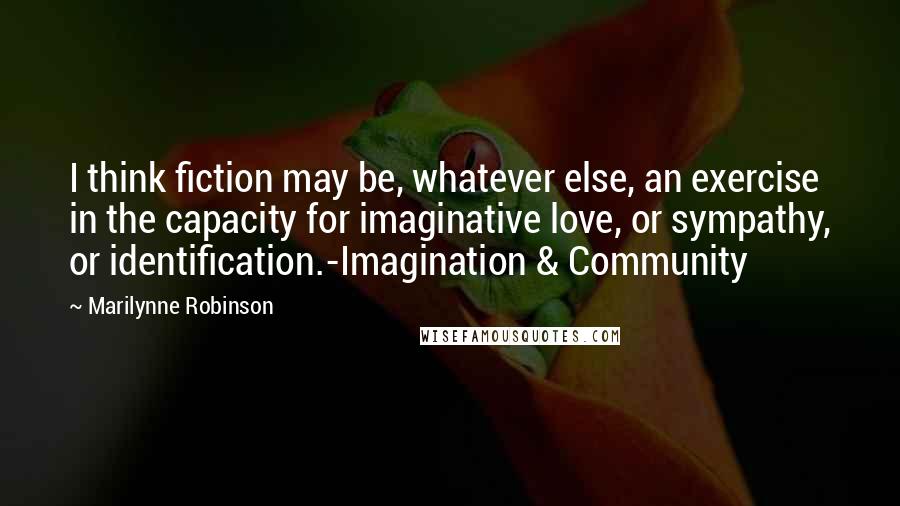 Marilynne Robinson Quotes: I think fiction may be, whatever else, an exercise in the capacity for imaginative love, or sympathy, or identification.-Imagination & Community