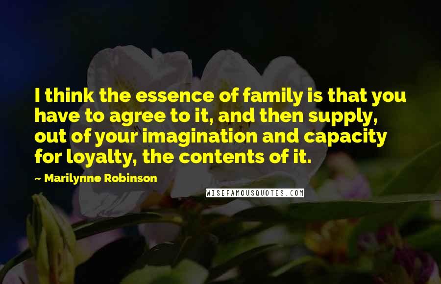 Marilynne Robinson Quotes: I think the essence of family is that you have to agree to it, and then supply, out of your imagination and capacity for loyalty, the contents of it.