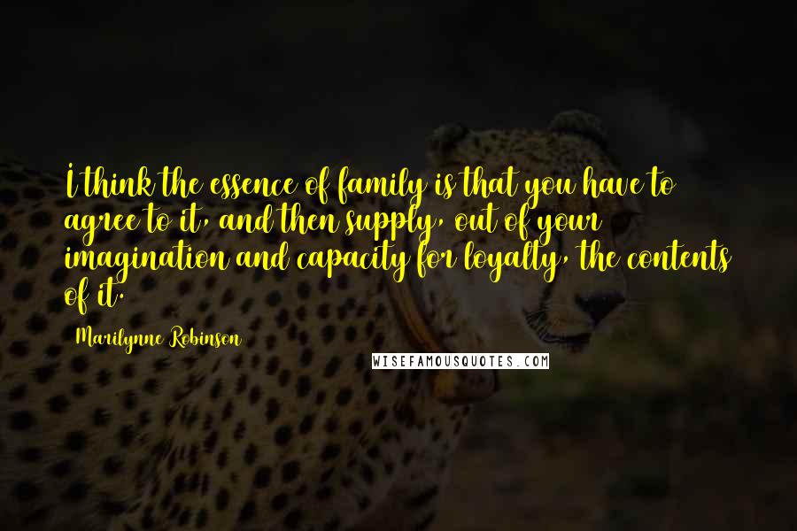Marilynne Robinson Quotes: I think the essence of family is that you have to agree to it, and then supply, out of your imagination and capacity for loyalty, the contents of it.