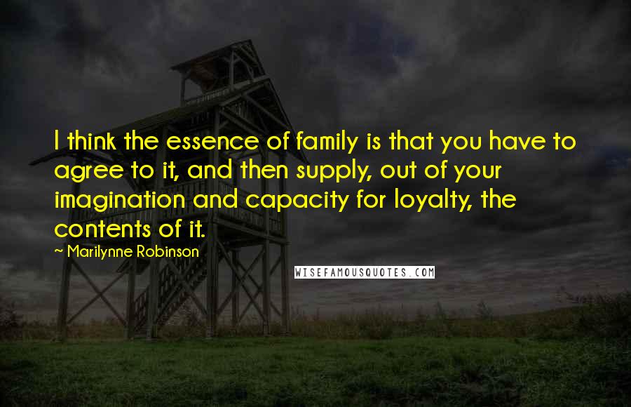 Marilynne Robinson Quotes: I think the essence of family is that you have to agree to it, and then supply, out of your imagination and capacity for loyalty, the contents of it.