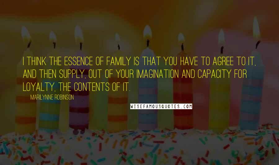 Marilynne Robinson Quotes: I think the essence of family is that you have to agree to it, and then supply, out of your imagination and capacity for loyalty, the contents of it.