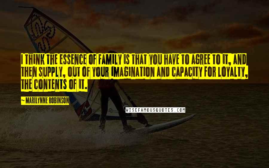 Marilynne Robinson Quotes: I think the essence of family is that you have to agree to it, and then supply, out of your imagination and capacity for loyalty, the contents of it.