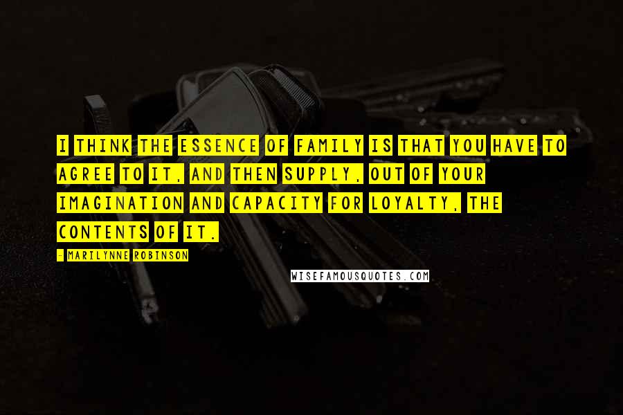 Marilynne Robinson Quotes: I think the essence of family is that you have to agree to it, and then supply, out of your imagination and capacity for loyalty, the contents of it.
