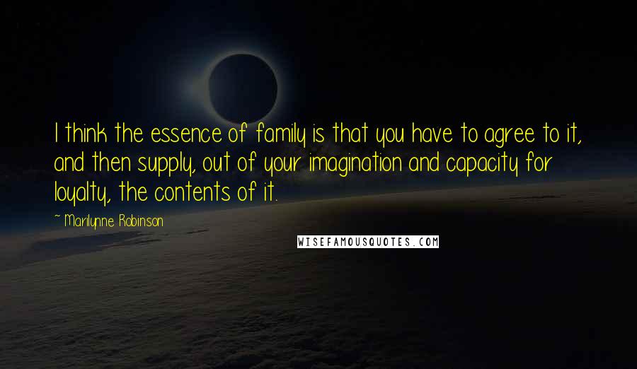 Marilynne Robinson Quotes: I think the essence of family is that you have to agree to it, and then supply, out of your imagination and capacity for loyalty, the contents of it.