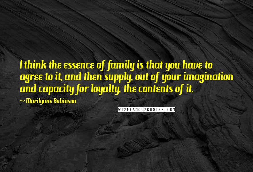 Marilynne Robinson Quotes: I think the essence of family is that you have to agree to it, and then supply, out of your imagination and capacity for loyalty, the contents of it.