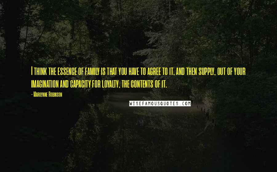 Marilynne Robinson Quotes: I think the essence of family is that you have to agree to it, and then supply, out of your imagination and capacity for loyalty, the contents of it.