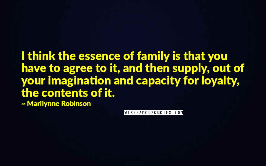 Marilynne Robinson Quotes: I think the essence of family is that you have to agree to it, and then supply, out of your imagination and capacity for loyalty, the contents of it.