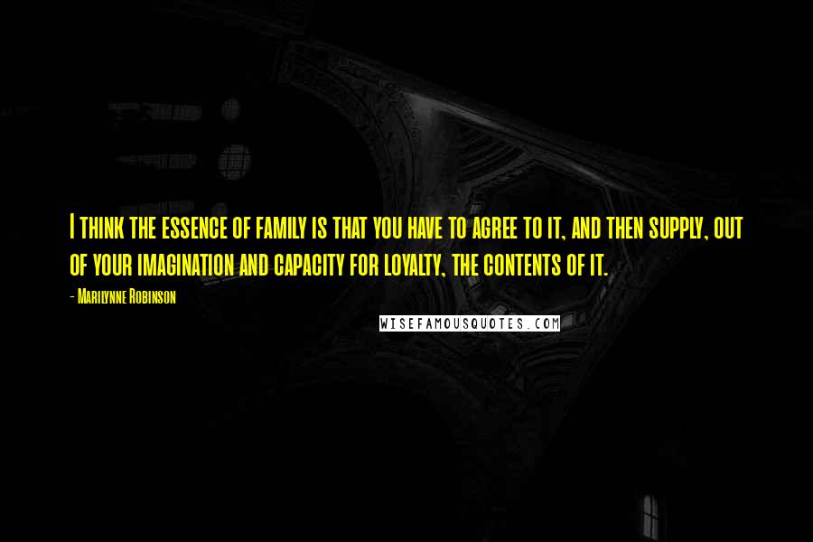 Marilynne Robinson Quotes: I think the essence of family is that you have to agree to it, and then supply, out of your imagination and capacity for loyalty, the contents of it.