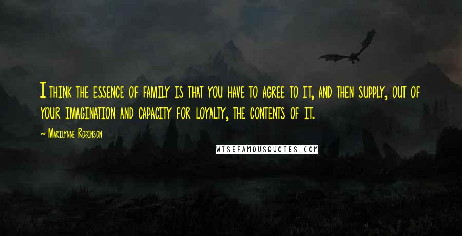 Marilynne Robinson Quotes: I think the essence of family is that you have to agree to it, and then supply, out of your imagination and capacity for loyalty, the contents of it.