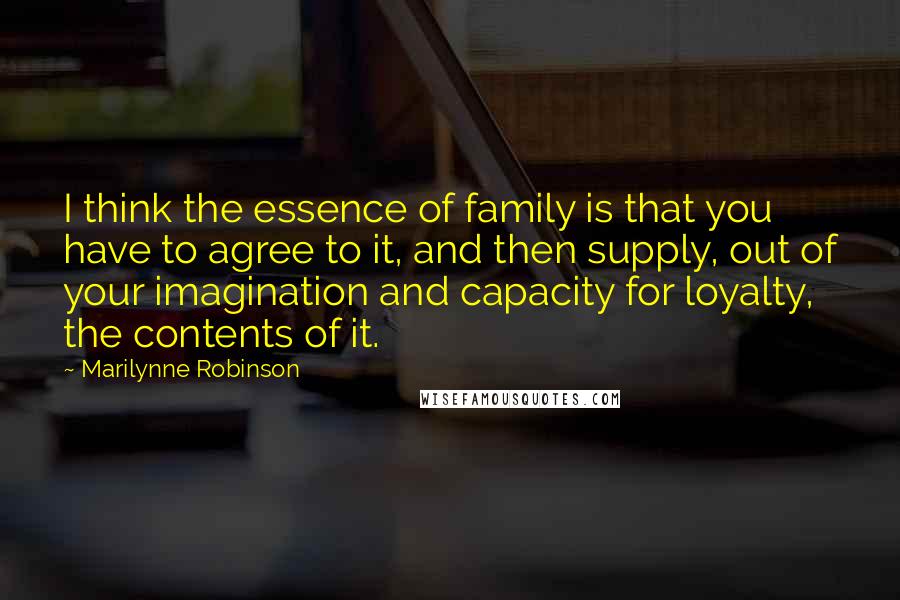 Marilynne Robinson Quotes: I think the essence of family is that you have to agree to it, and then supply, out of your imagination and capacity for loyalty, the contents of it.
