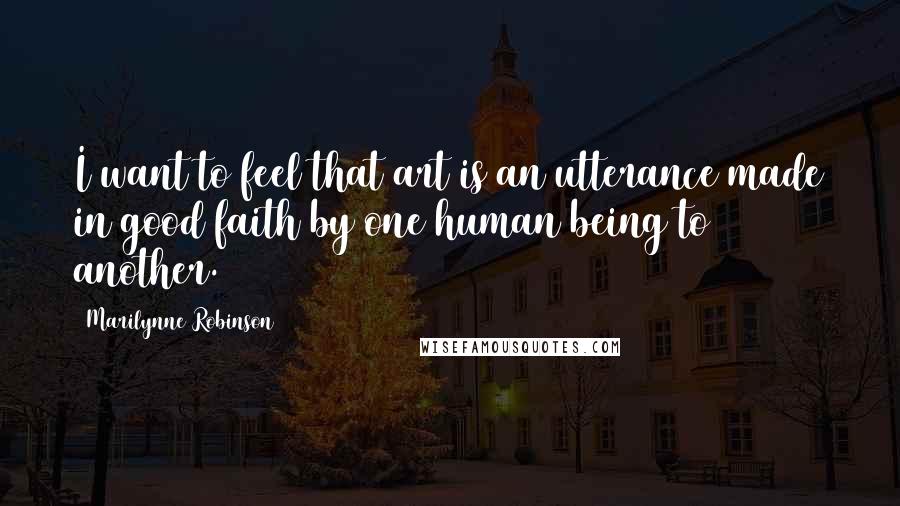 Marilynne Robinson Quotes: I want to feel that art is an utterance made in good faith by one human being to another.