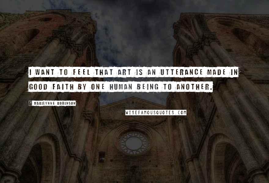 Marilynne Robinson Quotes: I want to feel that art is an utterance made in good faith by one human being to another.