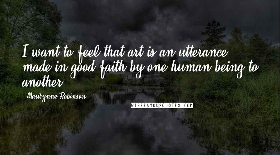 Marilynne Robinson Quotes: I want to feel that art is an utterance made in good faith by one human being to another.