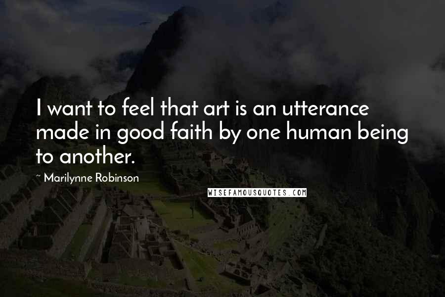 Marilynne Robinson Quotes: I want to feel that art is an utterance made in good faith by one human being to another.