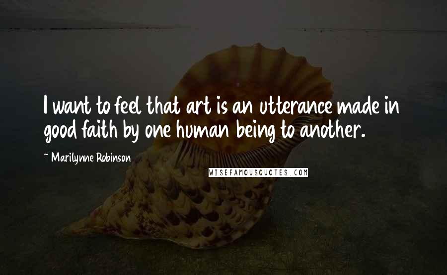 Marilynne Robinson Quotes: I want to feel that art is an utterance made in good faith by one human being to another.