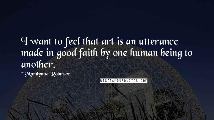 Marilynne Robinson Quotes: I want to feel that art is an utterance made in good faith by one human being to another.