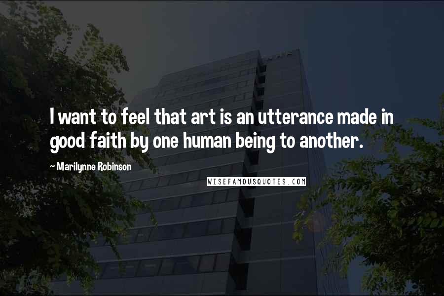 Marilynne Robinson Quotes: I want to feel that art is an utterance made in good faith by one human being to another.