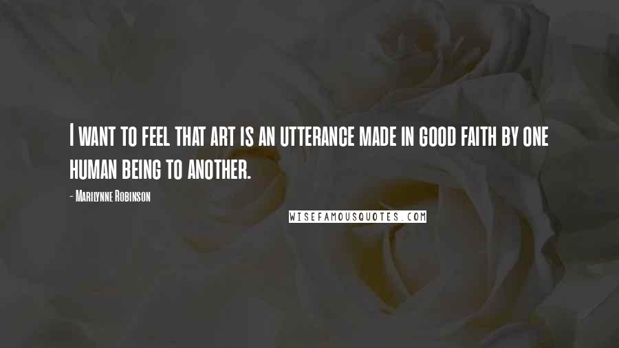 Marilynne Robinson Quotes: I want to feel that art is an utterance made in good faith by one human being to another.