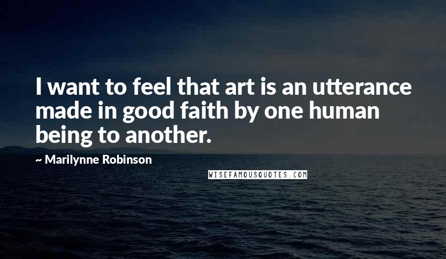 Marilynne Robinson Quotes: I want to feel that art is an utterance made in good faith by one human being to another.