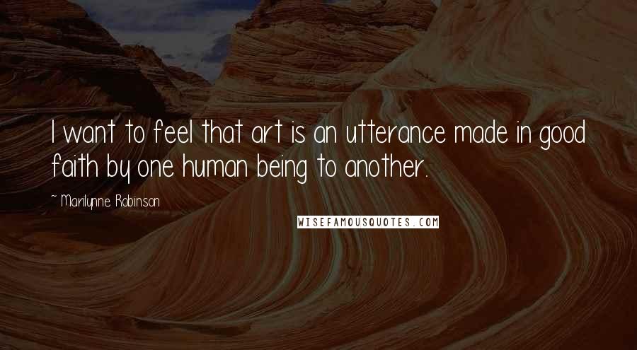 Marilynne Robinson Quotes: I want to feel that art is an utterance made in good faith by one human being to another.