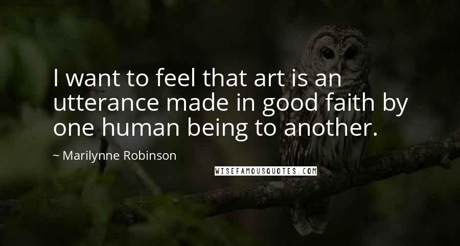 Marilynne Robinson Quotes: I want to feel that art is an utterance made in good faith by one human being to another.