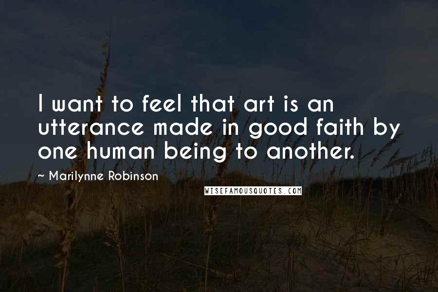 Marilynne Robinson Quotes: I want to feel that art is an utterance made in good faith by one human being to another.