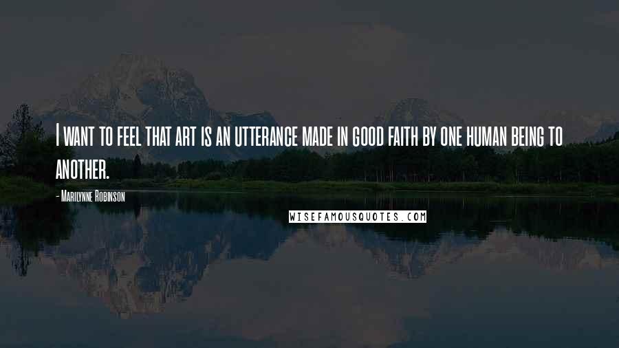 Marilynne Robinson Quotes: I want to feel that art is an utterance made in good faith by one human being to another.