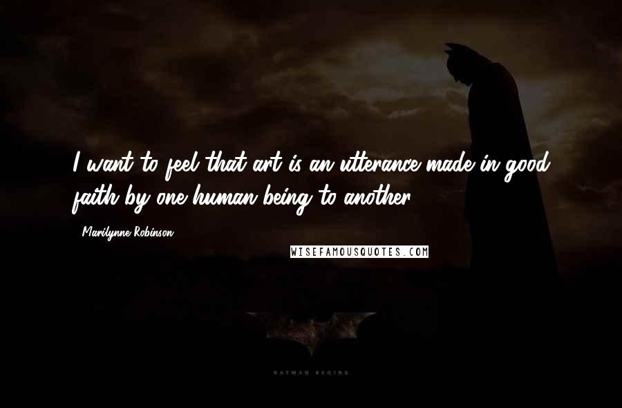 Marilynne Robinson Quotes: I want to feel that art is an utterance made in good faith by one human being to another.